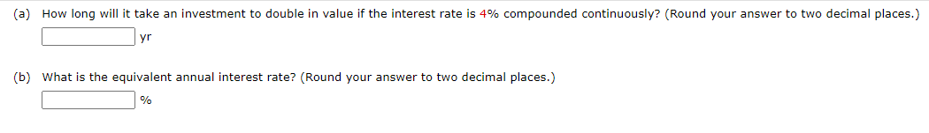(a) How long will it take an investment to double in value if the interest rate is 4% compounded continuously? (Round your answer to two decimal places.)
yr
(b) What is the equivalent annual interest rate? (Round your answer to two decimal places.)
%