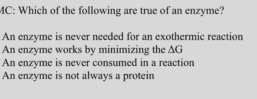 MC: Which of the following are true of an enzyme?
An enzyme is never needed for an exothermic reaction
An enzyme works by minimizing the AG
An enzyme is never consumed in a reaction
An enzyme is not always a protein
