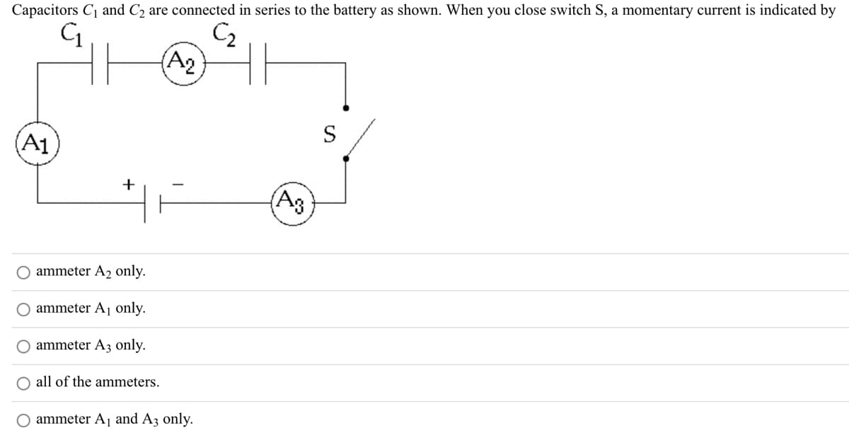 Capacitors C₁ and C₂ are connected in series to the battery as shown. When you close switch S, a momentary current is indicated by
C₁
C₂2
A1
+
ammeter A₂ only.
ammeter A₁ only.
ammeter A3 only.
all of the ammeters.
(A2)
O ammeter A₁ and A3 only.
(A3)
S