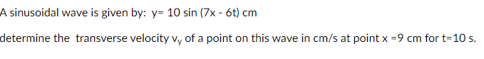 A sinusoidal wave is given by: y= 10 sin (7x - 6t) cm
determine the transverse velocity vy of a point on this wave in cm/s at point x =9 cm for t=10 s.