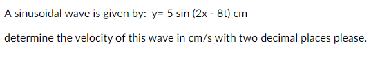A sinusoidal wave is given by: y= 5 sin (2x - 8t) cm
determine the velocity of this wave in cm/s with two decimal places please.