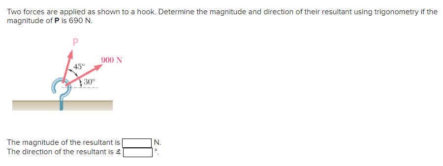 Two forces are applied as shown to a hook. Determine the magnitude and direction of their resultant using trigonometry if the
magnitude of P is 690 N.
P
45°
30⁰
900 N
The magnitude of the resultant is
The direction of the resultant is 4
N.
D