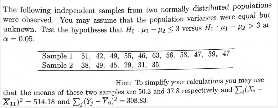 The following independent samples from two normally distributed populations
were observed. You may assume that the population variances were equal but
unknown. Test the hypotheses that Ho : µ1 - u2 < 3 versus H1 : µ1 - 42 > 3 at
a = 0.05.
Sample 1 51, 42, 49, 55, 46, 63, 56, 58, 47, 39,
Sample 2 38, 49, 45, 29, 31, 35.
47
Hint: To simplify your calculations you may use
that the means of these two samples are 50.3 and 37.8 respectively and £;(X; -
X11)2 = 514.18 and E,(Y; – Y6)² = 308.83.
