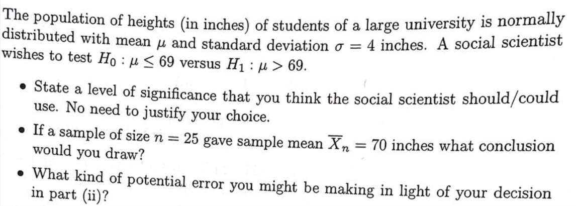 The population of heights (in inches) of students of a large university is normally
distributed with mean u and standard deviation o = 4 inches. A social scientist
wishes to test Ho : u < 69 versus H1 µ > 69.
• State a level of significance that you think the social scientist should/could
use. No need to justify your choice.
• If a sample of size n =
would you draw?
25 gave sample mean Xn = 70 inches what conclusion
• What kind of potential error you might be making in light of your decision
in part (ii)?
