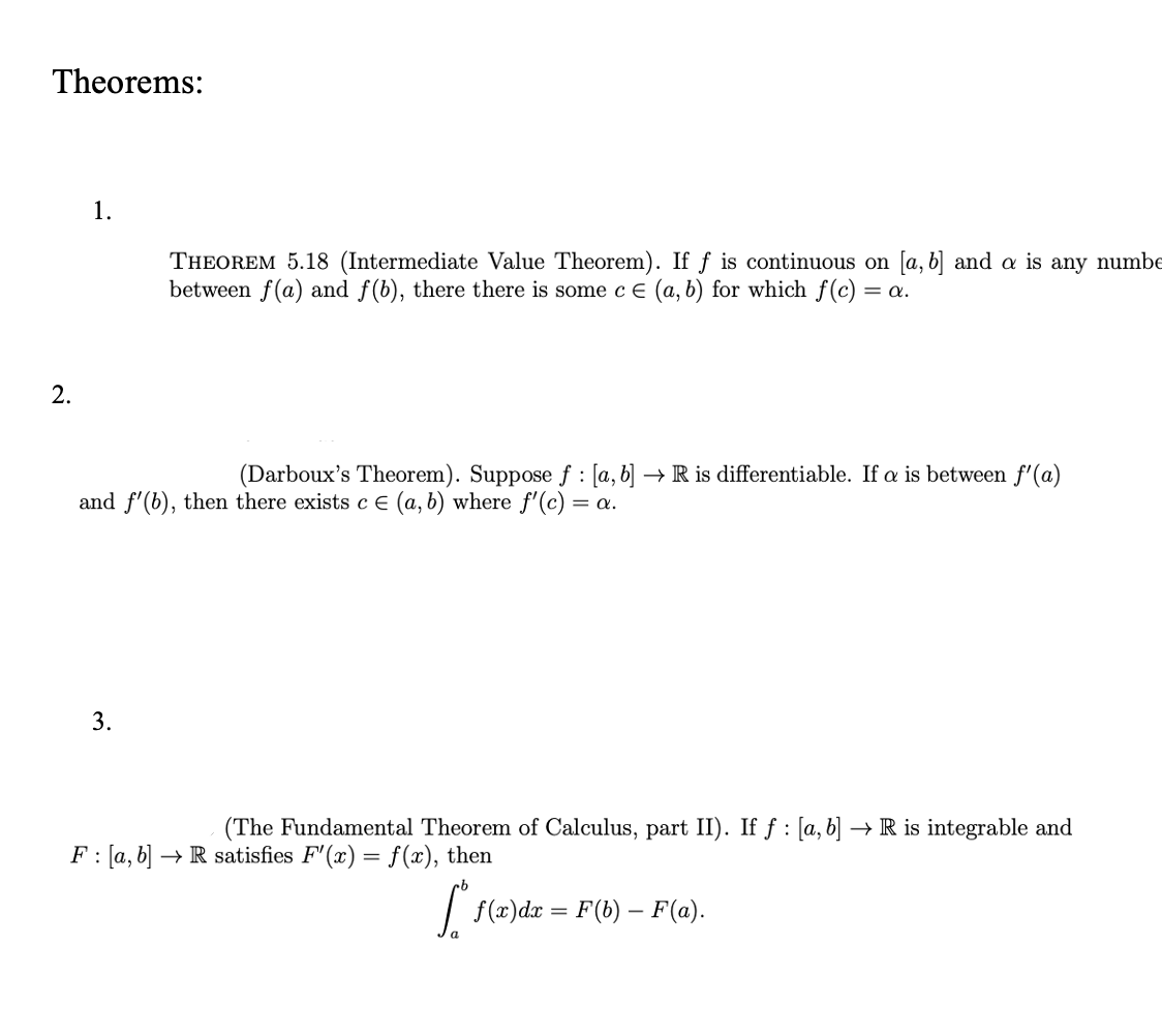 Theorems:
1.
THEOREM 5.18 (Intermediate Value Theorem). If ƒ is continuous on [a, b] and a is any numbe
between f(a) and f(b), there there is some c e (a, b) for which f(c) = a.
2.
(Darboux's Theorem). Suppose f : [a, b] → R is differentiable. If a is between f'(a)
and f'(b), then there exists c E (a, b) where f'(c) = a.
3.
F: (a, b]
(The Fundamental Theorem of Calculus, part II). If ƒ : [a, b] → R is integrable and
→ R satisfies F" (x) = f(x), then
| f(2)dx = F(b) – F(a).
