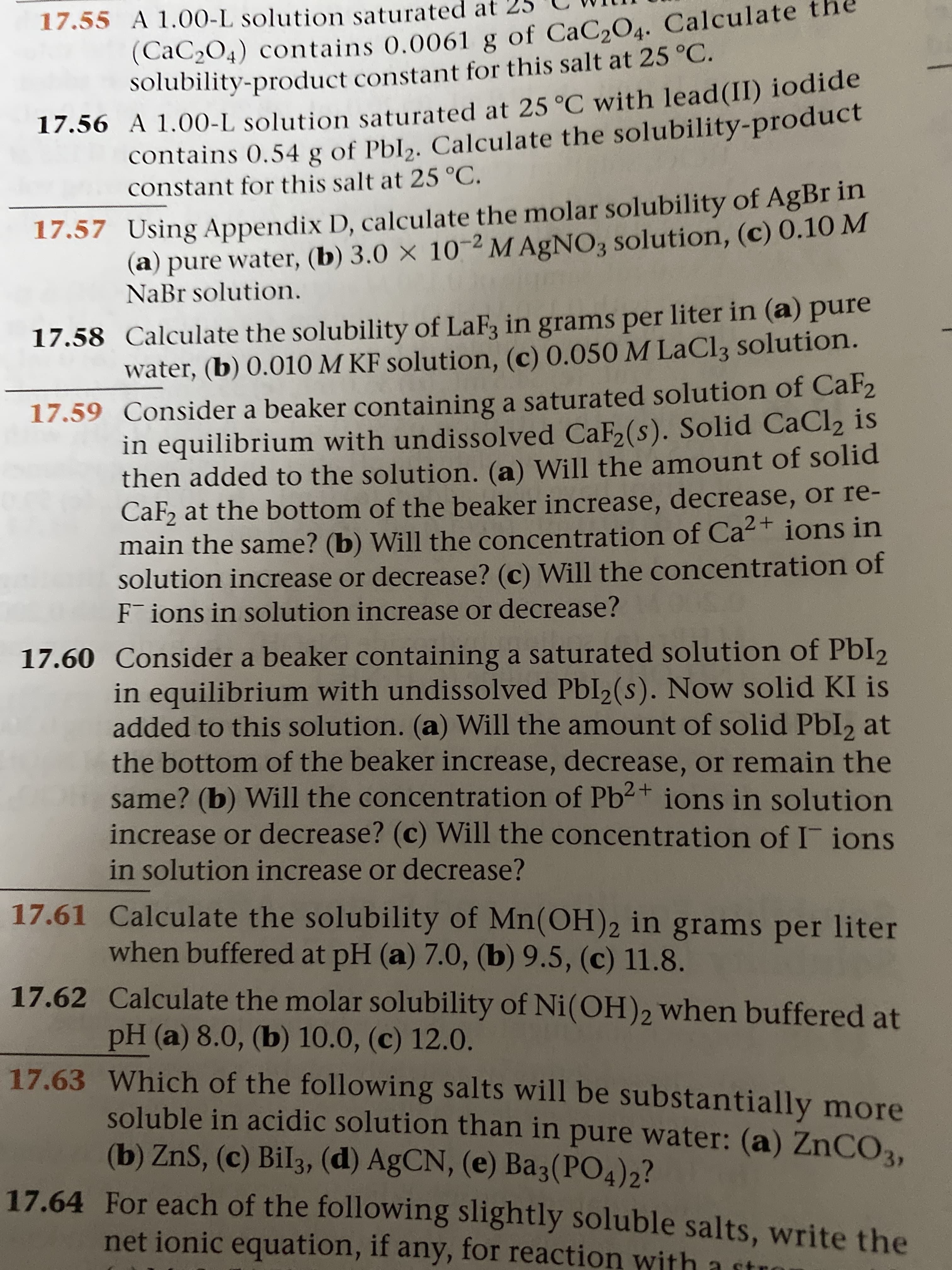 (CaC2O4) contains 0.0061 g of CaC,O4. Calculate
solubility-product constant for this salt at 25 °C.
17.55 A 1.00-L solution saturated at
contains 0,54 g of Pbl,. Calculate the solubility-product
constant for this salt at 25 °C.
17.56 A 1.00-L solution saturated at 25 °C with lead(II) iodide
(a) pure water, (b) 3.0 × 10-2 M AgNO3 solution, (c) 0.10 M
NaBr solution.
17.57 Using Appendix D, calculate the molar solubility of AgBr in
17.58 Calculate the solubility of LaF, in grams per liter in (a) pure
water, (b) 0.010 M KF solution, (c) 0.050 M LaCl3 solution.
17.59 Consider a beaker containing a saturated solution of CaF2
in equilibrium with undissolved CaF(s). Solid CaCl2 is
then added to the solution. (a) Will the amount of solid
CaF, at the bottom of the beaker increase, decrease, or re-
main the same? (b) Will the concentration of Ca² + ions in
solution increase or decrease? (c) Will the concentration of
F ions in solution increase or decrease?
17.60 Consider a beaker containing a saturated solution of PbI2
in equilibrium with undissolved PbI2(s). Now solid KI is
added to this solution. (a) Will the amount of solid Pbl2 at
the bottom of the beaker increase, decrease, or remain the
same? (b) Will the concentration of Pb2+ ions in solution
increase or decrease? (c) Will the concentration of I ions
in solution increase or decrease?
17.61 Calculate the solubility of Mn(OH)2 in grams per liter
when buffered at pH (a) 7.0, (b) 9.5, (c) 11.8.
17.62 Calculate the molar solubility of Ni(OH)2 when buffered at
pH (a) 8.0, (b) 10.0, (c) 12.0.
17.63 Which of the following salts will be substantially more
soluble in acidic solution than in pure water: (a) ZNCO,
(b) ZnS, (c) Bil3, (d) AGCN, (e) Ba3(PO4)2?
17.64 For each of the following slightly soluble salts, write the
net ionic equation, if any, for reaction with a st
