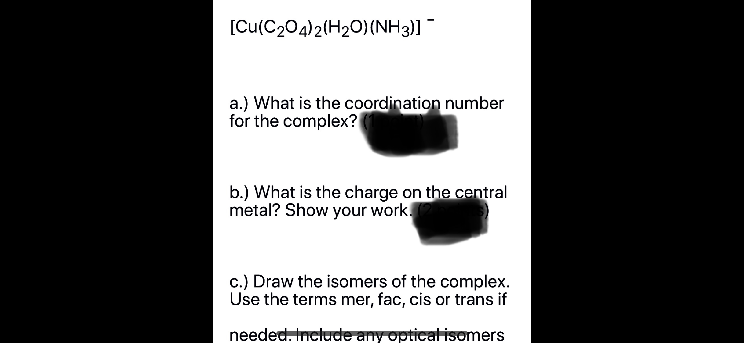 [Cu(C204)2(H20)(NH3)]
a.) What is the coordination number
for the complex?
b.) What is the charge on the central
metal? Show your work.
c.) Draw the isomers of the complex.
Use the terms mer, fac, cis or trans if
needed. Include any optical isomers
