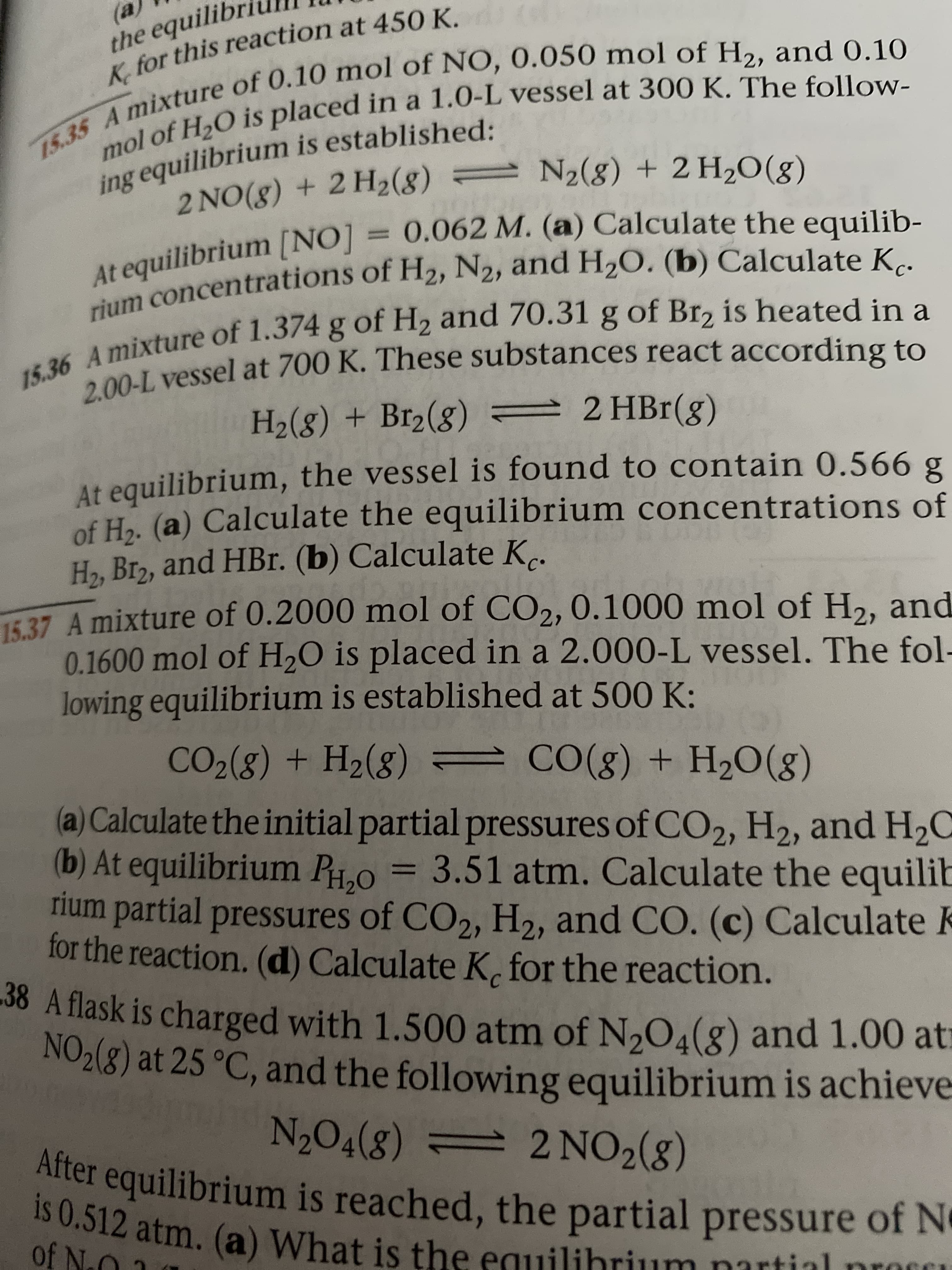 (a
the equilib
K, for this reaction at 450 K.
15.35 A mixture of 0.10 mol of NO, 0.050 mol of H2, and 0.10
ing equilibrium is established:
mol of H2O is placed in a 1.0-L vessel at 300 K. The follow-
2 NO(8) + 2 H2(8) = N2(8) + 2 H2O(g)
t equilibrium [NO] = 0.062 M. (a) Calculate the equilib-
rium concentrations of H2, N2, and H2O. (b) Calculate Kc.
mixture of 1.374 g of H2 and 70.31 g of Br2 is heated in a
2.00-L vessel at 700 K. These substances react according to
H2(g) + Br2(8) 2 HBr(g)
At equilibrium, the vessel is found to contain 0.566 g
of Ho. (a) Calculate the equilibrium concentrations of
H2, Br2, and HBr. (b) Calculate K..
15.37 A mixture of 0.2000 mol of CO2, 0.1000 mol of H2, and
0.1600 mol of H,O is placed in a 2.000-L vessel. The fol-
lowing equilibrium is established at 500 K:
CO2(8) + H2(8)
CO(g) + H20(g)
(a) Calculate the initial partial pressures of CO2, H2, and H2C
(b) At equilibrium P0 = 3.51 atm. Calculate the equilit
rium partial pressures of CO2, H2, and CO. (c) Calculate k
for the reaction. (d) Calculate K, for the reaction.
38 A flask is charged with 1.500 atm of N,O4(g) and 1.00 atı
NO2(8) at 25 °C, and the following equilibrium is achieve
N2O4(8) = 2 NO2(g)
= 2 NO2(8)
After equilibrium is reached, the partial pressure of N
3I2 atm. (a) What is the equilibrium partial proci
of No
