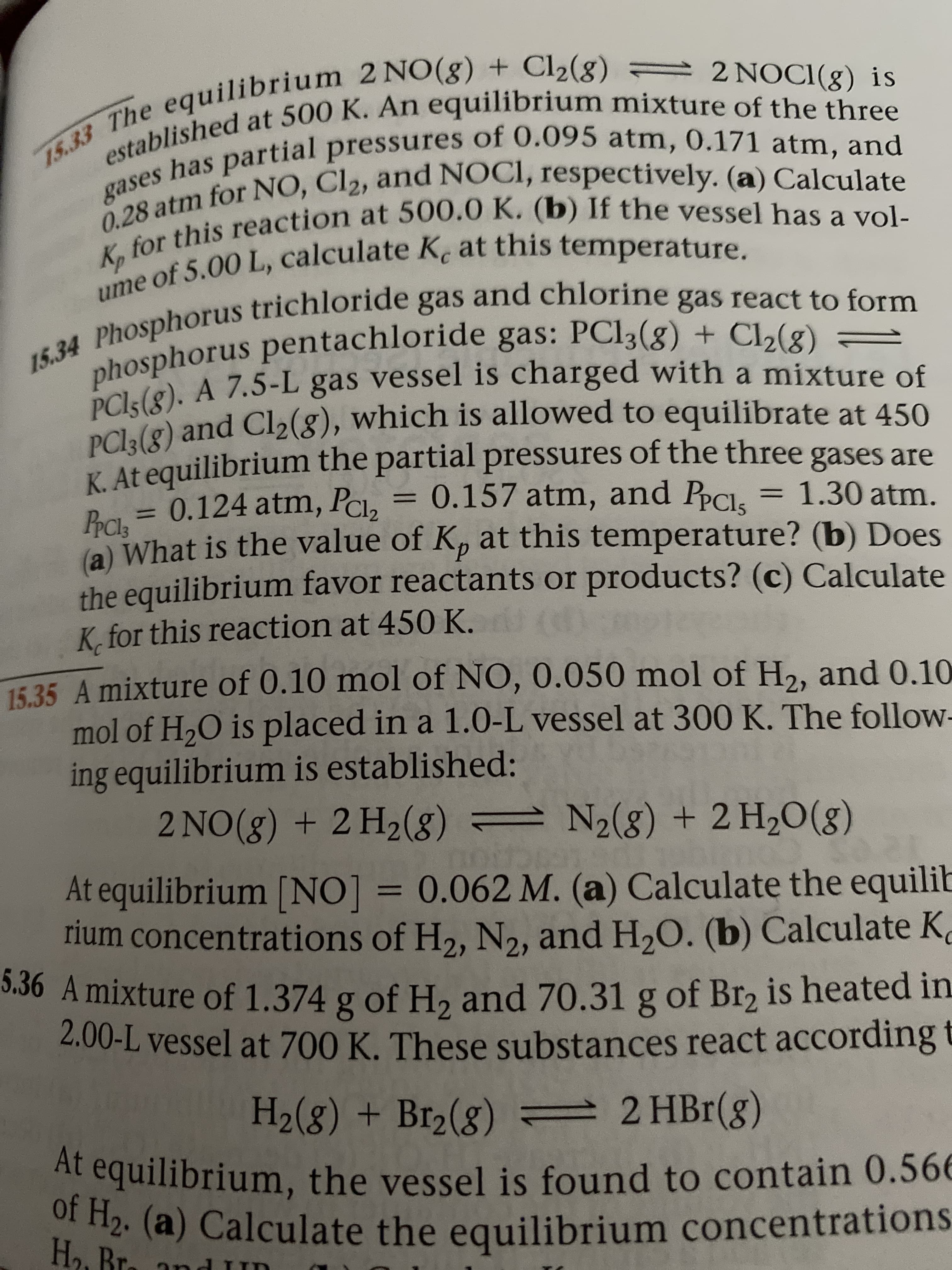 15.33 The equilibrium 2 NO(g) + Cl2(g) = 2NOCI(g) is
established at 500 K. An equilibrium mixture of the three
has partial pressures of 0.095 atm, 0.171 atm, and
gases
for NO, Cl2, and NOCI, respectively. (a) Calculate
,for this reaction at 500.0 K. (b) If the vessel has a vol-
ume of 5.00 L, calculate K. at this temperature.
15.34 Phosphorus trichloride gas and chlorine gas react to form
phosphorus pentachloride gas: PC13(8) + Cl2(8) =
PCI5(8). A 7.5-L gas vessel is charged with a mixture of
PC13(8) and Cl2(g), which is allowed to equilibrate at 450
K At equilibrium the partial pressures of the three gases are
0.124 atm, PcI,
= 0.157 atm, and PPCI
1.30 atm.
%3D
PPCI3
a) What is the value of K, at this temperature? (b) Does
%3D
d.
the equilibrium favor reactants or products? (c) Calculate
K, for this reaction at 450 K.
15.35 A mixture of 0.10 mol of NO, 0.050 mol of H,, and 0.10
mol of H,O is placed in a 1.0-L vessel at 300 K. The follow-
ing equilibrium is established:
2 NO(8) + 2 H2(8) = N2(g) + 2 H2O(g)
At equilibrium [NO] = 0.062 M. (a) Calculate the equilib
rium concentrations of H2, N2, and H,O. (b) Calculate K
5.36 A mixture of 1.374 g of H, and 70.31 g
2.00-L vessel at 700 K. These substances react according t
%D
of Br, is heated in
H2(8) + Br2(g)
2 HBr(g)
At equilibrium, the vessel is found to contain 0.56E
Of H2. (a) Calculate the equilibrium concentrations
H2. Br.
