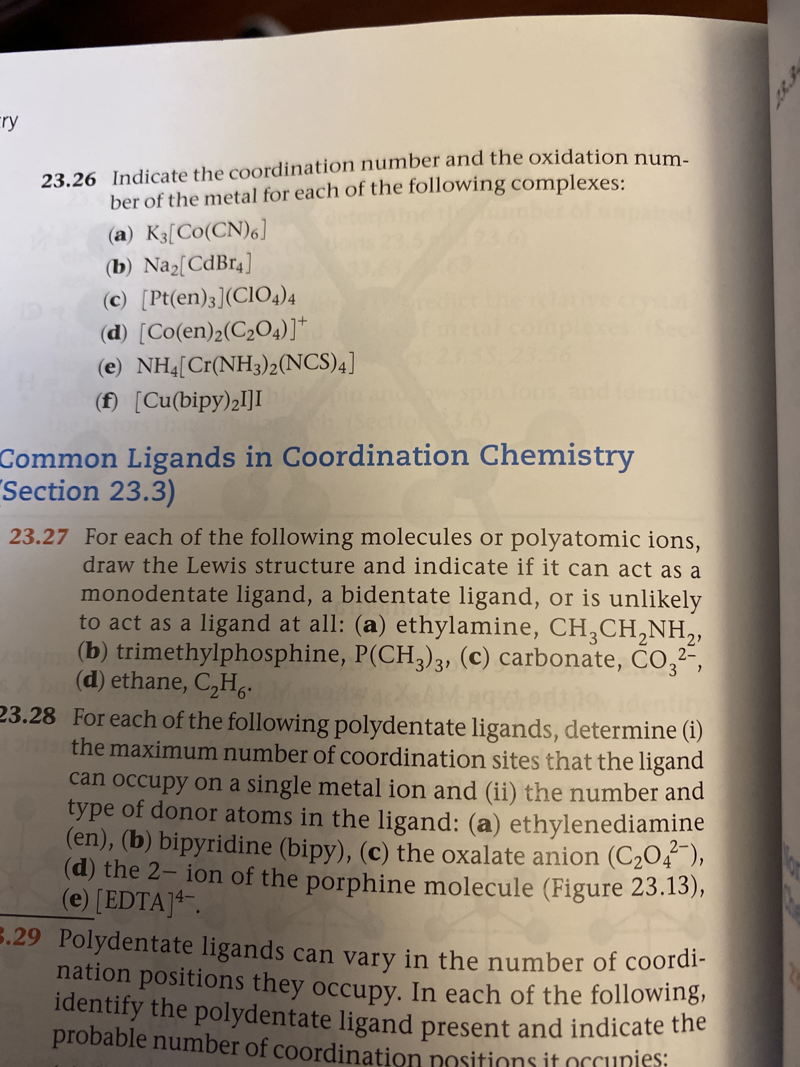 cry
23.26 Indicate the coordination number and the oxidation num.
ber of the metal for each of the following complexes:
(a) K3[Co(CN)6]
(b) Na[CdBr4]
(c) [Pt(en)3](Cl04)4
(d) [Co(en)2(C204)]*
(e) NH4[Cr(NH3)2(NCS)4]
(f) [Cu(bipy)2I]I
Common Ligands in Coordination Chemistry
Section 23.3)
23.27 For each of the following molecules or polyatomic ions,
draw the Lewis structure and indicate if it can act as a
monodentate ligand, a bidentate ligand, or is unlikely
to act as a ligand at all: (a) ethylamine, CH,CH,NH,
(b) trimethylphosphine, P(CH,)3, (c) carbonate, CO,2-
ale
(d) ethane, C,H,
23.28 For each of the following polydentate ligands, determine (1)
ph the maximum number of coordination sites that the ligand
can occupy on a single metal ion and (ii) the number and
type of donor atoms in the ligand: (a) ethylenediamine
(en), (b) bipyridine (bipy), (c) the oxalate anion (C2O4),
(d) the 2- ion of the porphine molecule (Figure 23.13),
(e) [EDTA]4.
3.29 Polydentate ligands can vary in the number of coordi-
nation positions they occupy. In each of the following,
identify the polydentate ligand present and indicate the
probable number of coordination positions it orcunies:
Z8.3
