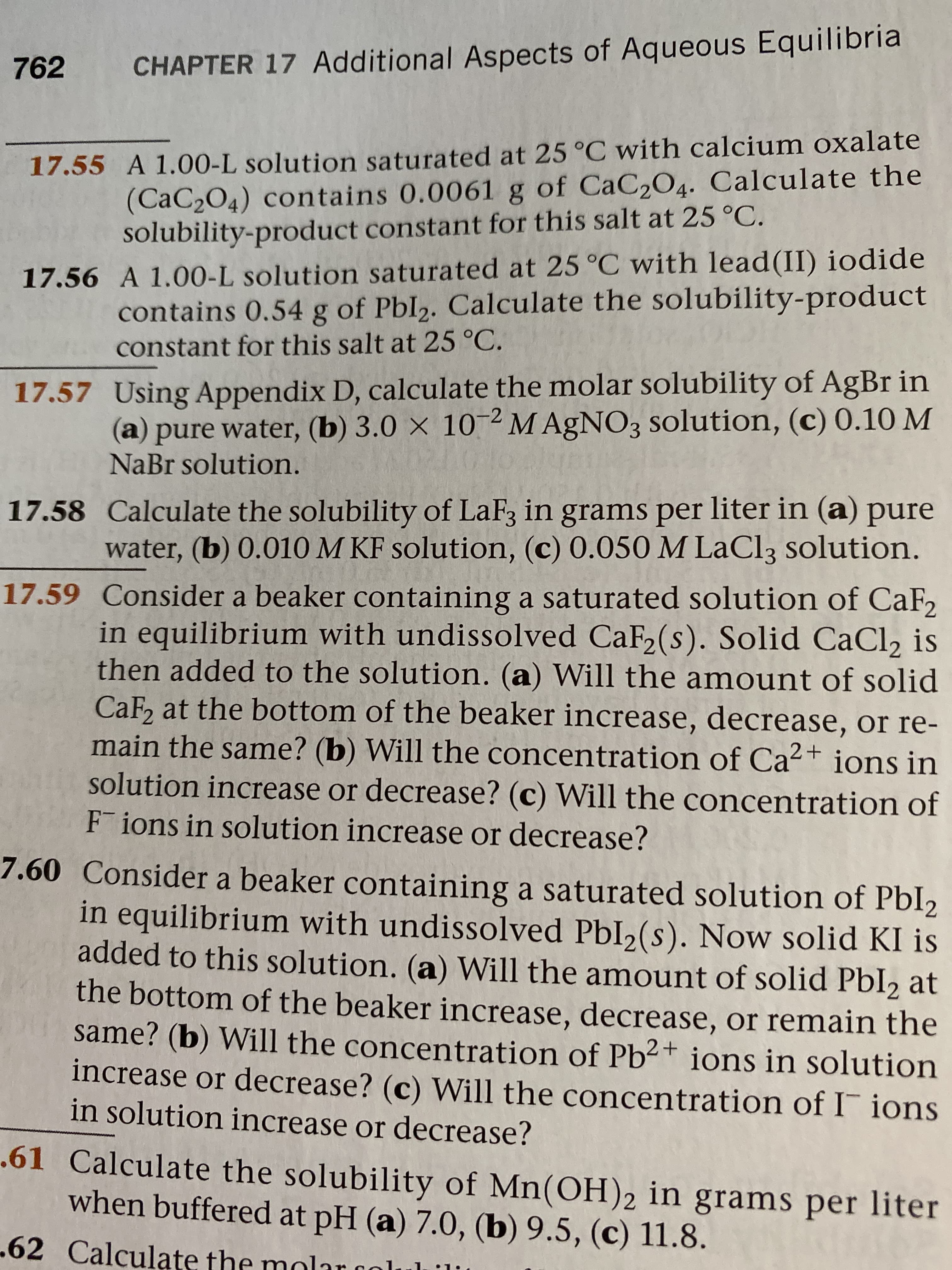 762
CHAPTER 17 Additional Aspects of Aqueous Equilibria
17.55 A 1.00-L solution saturated at 25 °C with calcium oxalate
(CaC2O4) contains 0.0061 g of CaC2O4. Calculate the
solubility-product constant for this salt at 25 °C.
17.56 A 1.00-L solution saturated at 25 °C with lead(II) iodide
contains 0.54 g of Pbl2. Calculate the solubility-product
constant for this salt at 25 °C.
17.57 Using Appendix D, calculate the molar solubility of AgBr in
(a) pure water, (b) 3.0 × 10 2 M AgNO3 solution, (c) 0.10 M
NaBr solution.
17.58 Calculate the solubility of LaF3 in grams per liter in (a) pure
water, (b) 0.010 M KF solution, (c) 0.050 M LaCl3 solution.
17.59 Consider a beaker containing a saturated solution of CaF,
in equilibrium with undissolved CaF2(s). Solid CaCl, is
then added to the solution. (a) Will the amount of solid
CaF, at the bottom of the beaker increase, decrease, or re-
main the same? (b) Will the concentration of Ca²+ ions in
solution increase or decrease? (c) Will the concentration of
F ions in solution increase or decrease?
7.60 Consider a beaker containing a saturated solution of PbI2
in equilibrium with undissolved PbI2(s). Now solid KI is
added to this solution. (a) Will the amount of solid Pbl2 at
the bottom of the beaker increase, decrease, or remain the
same? (b) Will the concentration of Pb2+ ions in solution
increase or decrease? (c) Will the concentration of I ions
in solution increase or decrease?
.61 Calculate the solubility of Mn(OH)2 in grams per liter
when buffered at pH (a) 7.0, (b) 9.5, (c) 11.8.
-62 Calculate the molar golul 'i
