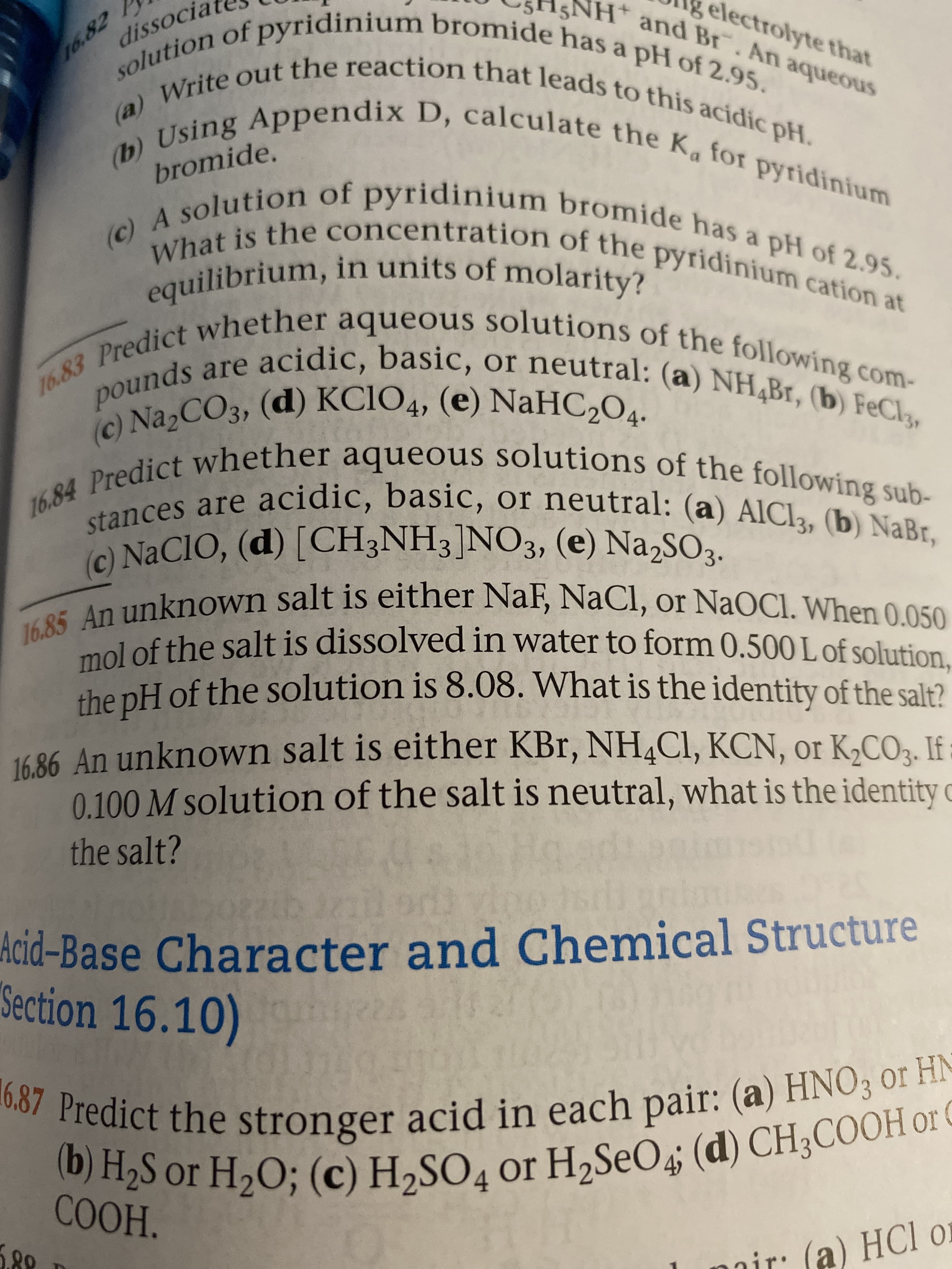 solution of pyridinium bromide has a pH of 2.95.
NH* and Br. An aqueous
electrolyte that
Write out the reaction that leads to this acidic pH.
(b) Using Appendix D, calculate the Ka for pyridinium
(c) A solution of pyridinium bromide has a pH of 2.95.
లర్ శి2
(a)
What is the concentration of the pyridinium cation at
equilibrium, in units of molarity?
16.83 Predict whether aqueous solutions of the following com-
pounds are acidic, basic, or neutral: (a) NH,Br, (b) FeCl3,
16.84 Predict whether aqueous solutions of the following sub-
(c) NA2CO3, (d) KCIO4, (e) NaHC2O4.
stances are acidic, basic, or neutral: (a) AIC13, (b) NaBr,
(c) NACIO, (d) [CH;NH3]NO3, (e) Na,SO3.
З»
16.85 An unknown salt is either NaF, NaCl, or NaOCl. When 0.050
mol of the salt is dissolved in water to form 0.500 L of solution,
she nH of the solution is 8.08. What is the identity of the salt?
16 86 An unknown salt is either KBr, NH4CI, KCN, or K,CO3. If
0.100 M solution of the salt is neutral, what is the identity c
the salt?
Acid-Base Character and Chemical Structure
Section 16.10)
16.87 Predict the stronger acid in each pair: (a) HNO3 or H-
H2S or H2O; (c) H,SO, or H,SeO4; (d) CH3COOH OF
COOH.
nir: (a) HCl o
