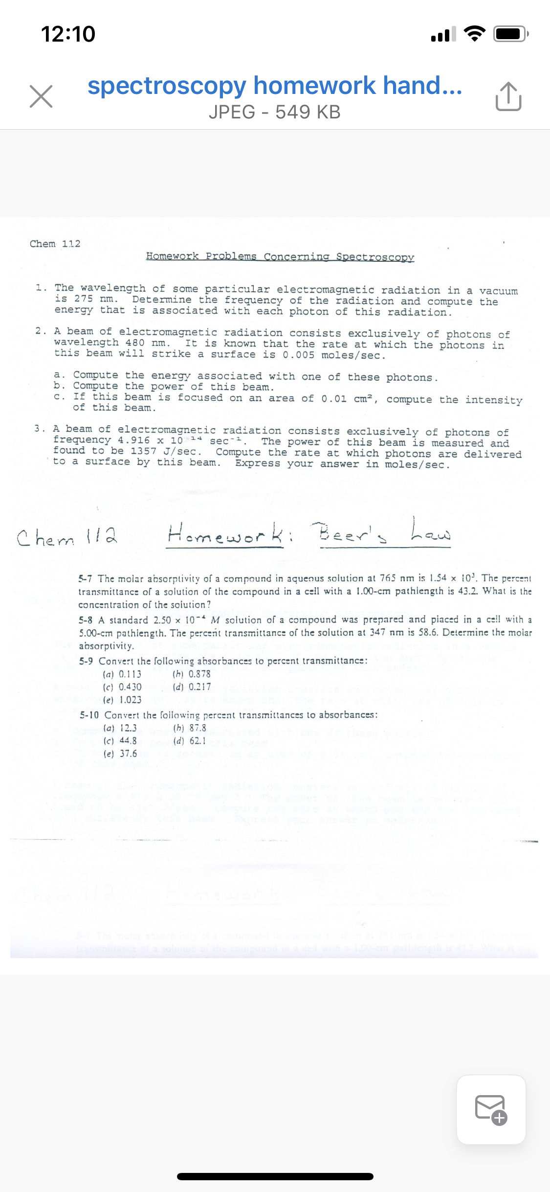 12:10
ll
spectroscopy homework hand...
JPEG - 549 KB
Chem 112
Homework Problems Concerning Spectroscopy
1. The wavelength of some particular electromagnetic radiation in a vacuum
is 275 nm.
energy that is associated with each photon of this radiation.
Determine the frequency of the radiation and compute the
2. A beam of electromagnetic radiation consists exclusively of photons of
wavelength 480 nm.
this beam will strike a surface is 0.005 moles/sec.
It is known that the rate at which the photons in
a. Compute the energy associated with one of these photons.
b. Compute the power of this beam.
c. If this beam is focused on an area of 0.01 cm², compute the intensity
of this beam.
3. A beam of electromagnetic radiation consists exclusively of photons of
frequency 4.916 x 10 14 sec-.
found to be 1357 J/sec.
to a surface by this beam.
The power of this beam is measured and
Compute the rate at which photons are delivered
Express your answer in moles/sec.
Cherm l!2
Homework: Beer's haw
5-7 The molar absorptivity of a compound in aquenus solution at 765 nm is 1.54 x 10'. The percent
transmittance of a solution of the compound in a cell with a 1.00-cm pathlength is 43.2. What is the
concentration of the soiution?
5-8 A standard 2.50 x 10- M solution of a compound was prepared and piaced in a ce!l with a
5.00-cm pathiength. The percent transmittance of the solution at 347 nm is 58.6. Determine the molar
absorptivity.
5-9 Convert the following absorbances to percent transmittance:
(a) 0.113
(c) 0.430
(h) 0.878
(d) 0.217
(e) 1.023
5-10 Convert the foilowing percent transmittances to absorbances:
(a) 12.3
(c) 44.8
(h) 87.8
(d) 62.1
(e) 37.6
