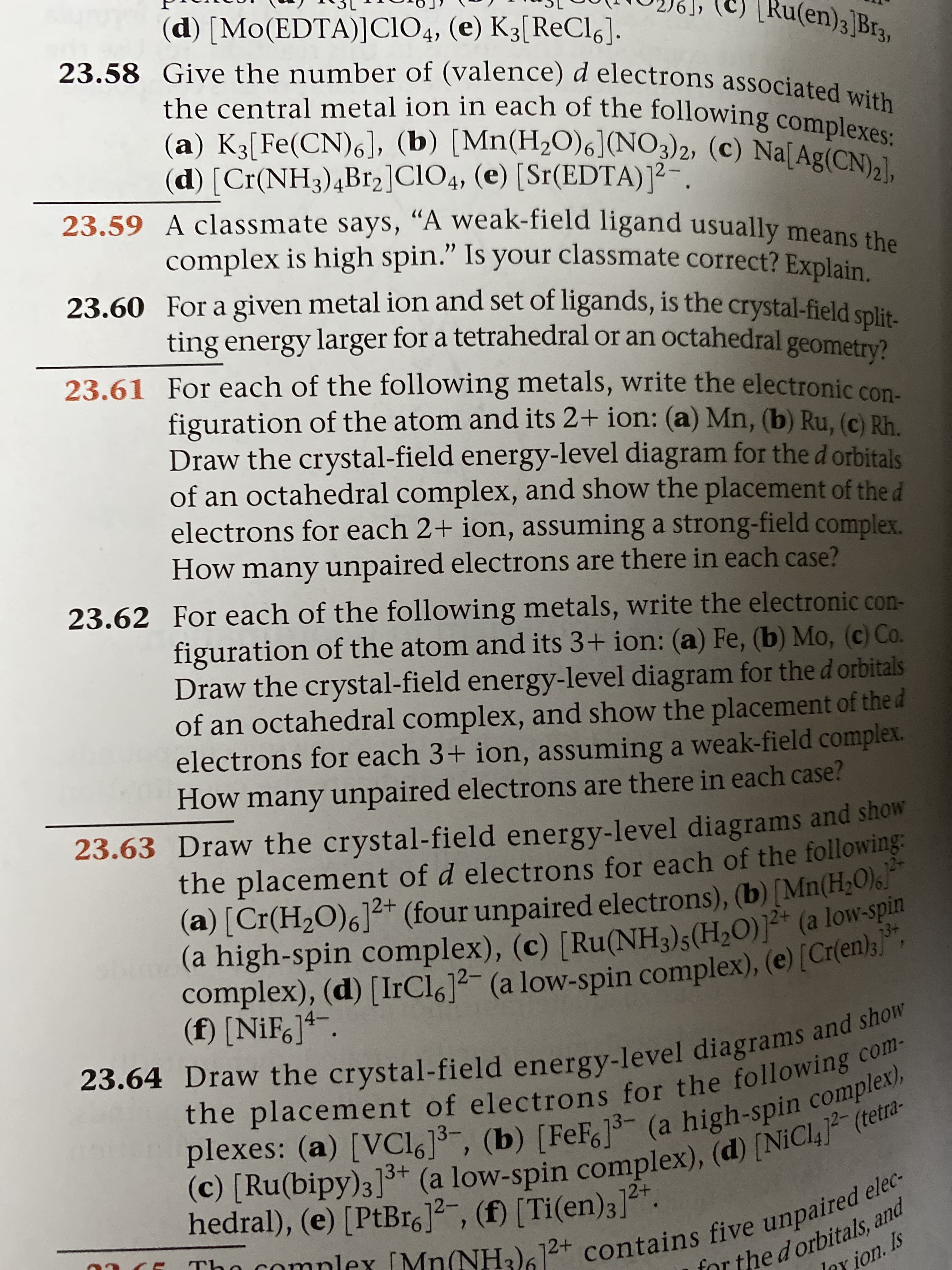 (d) [Mo(EDTA)]CIO4, (e) K3[ReCl6].
23.58 Give the number of (valence) d electrons associated with
the central metal ion in each of the following complexes:
(a) K3[Fe(CN),], (b) [Mn(H2O)6](NO3)2, (c) Na[Ag(CN)2),
(d) [Cr(NH3)4B12]ClO4, (e) [Sr(EDTA)]²-.
23.59 A classmate says, "A weak-field ligand usually means the
complex is high spin." Is your classmate correct? Explain
23.60 For a given metal ion and set of ligands, is the crystal-field split
ting energy larger for a tetrahedral or an octahedral geometry?
23.61 For each of the following metals, write the electronic con.
figuration of the atom and its 2+ ion: (a) Mn, (b) Ru, (c) Rh
Draw the crystal-field energy-level diagram for the d orbitals
of an octahedral complex, and show the placement of the d
electrons for each 2+ ion, assuming a strong-field complex.
How many unpaired electrons are there in each case?
Ru(en)3]Br3,
23.62 For each of the following metals, write the electronic con-
figuration of the atom and its 3+ ion: (a) Fe, (b) Mo, (c) Co.
Draw the crystal-field energy-level diagram for the d orbitals
of an octahedral complex, and show the placement of the d
electrons for each 3+ ion, assuming a weak-field complex.
How many unpaired electrons are there in each case?
23.63 Draw the crystal-field energy-level diagrams and show
the placement of d electrons for each of the following:
(a) [Cr(H2O)6]2+ (four unpaired electrons), (b) [Mn(H2O)6!
(a high-spin complex), (c) [Ru(NH3)5(H2O)]²* (a low-spin
complex), (d) [IrCl6]2- (a low-spin complex), (e) [Cr(en);]*,
(f) [NiF6]*“.
23.64 Draw the crystal-field energy-level diagrams and show
the placement of electrons for the following com-
plexes: (a) [VC16]3, (b) [FeF6]- (a high-spin complex),
(c) [Ru(bipy)3]** (a low-spin complex), (d) [NiCl,]² (tetra-
2+
hedral), (e) [PtBro]2-, (f) [Ti(en)3].
01 CE Tho complex [Mn(NH3)612+ contains five unpaired elec-
for the d orbitals, and
Iny ion. Is
