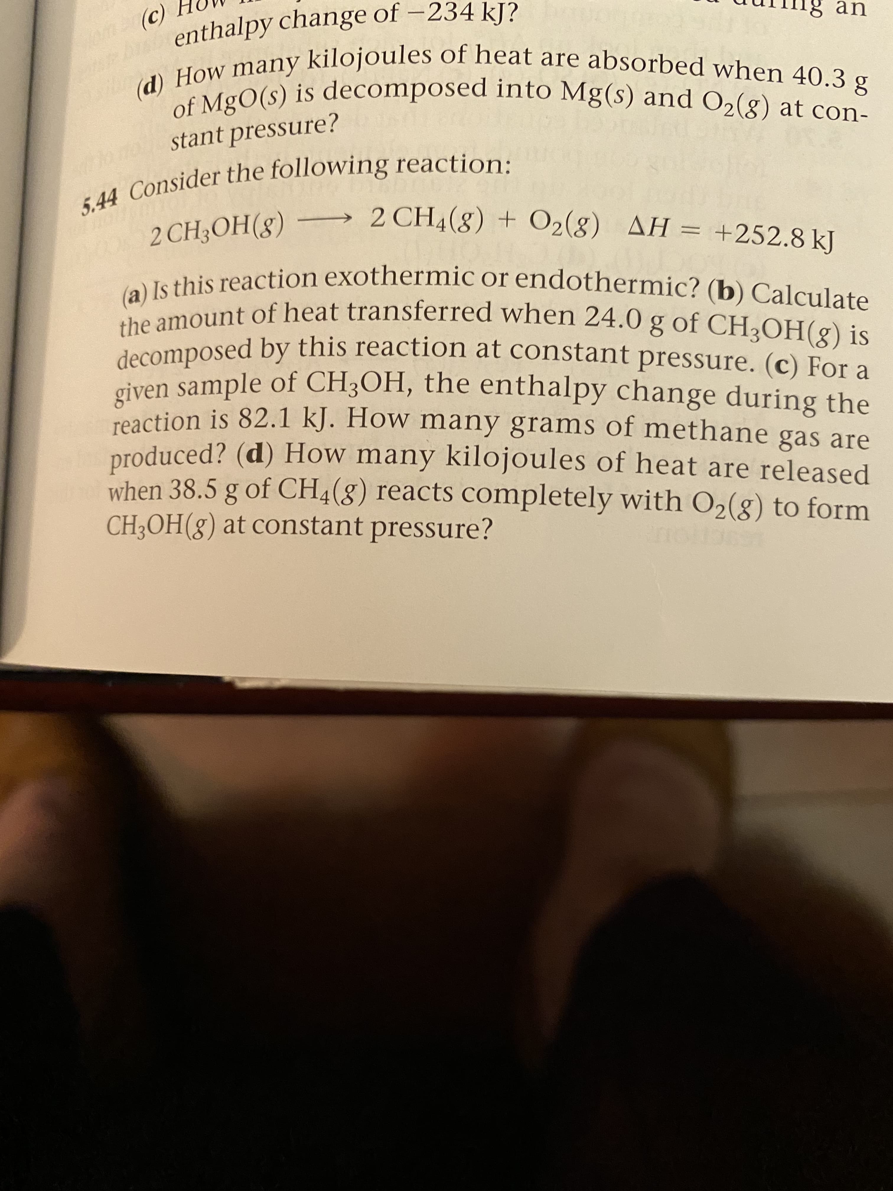 (c)
enthalpy change of -234 kJ?
an
(d) How many kilojoules of heat are absorbed when 40.3 g
of MgO(s) is decomposed into Mg(s) and O2(8) at con-
stant pressure?
5.44 Consider the following reaction:
2 CH3OH(8) – 2 CH4(8) + O2(8) AH = +252.8 kJ
(a) Is this reaction exothermic or endothermic? (b) Calculate
the amount of heat transferred when 24.0 g of CH3OH(g) is
decomposed by this reaction at constant pressure. (c) For a
given sample of CH3OH, the enthalpy change during the
reaction is 82.1 kJ. How many grams of methane gas are
produced? (d) How many kilojoules of heat are released
when 38.5 g of CH4(g) reacts completely with O2(g) to form
CH3OH(g) at constant pressure?
