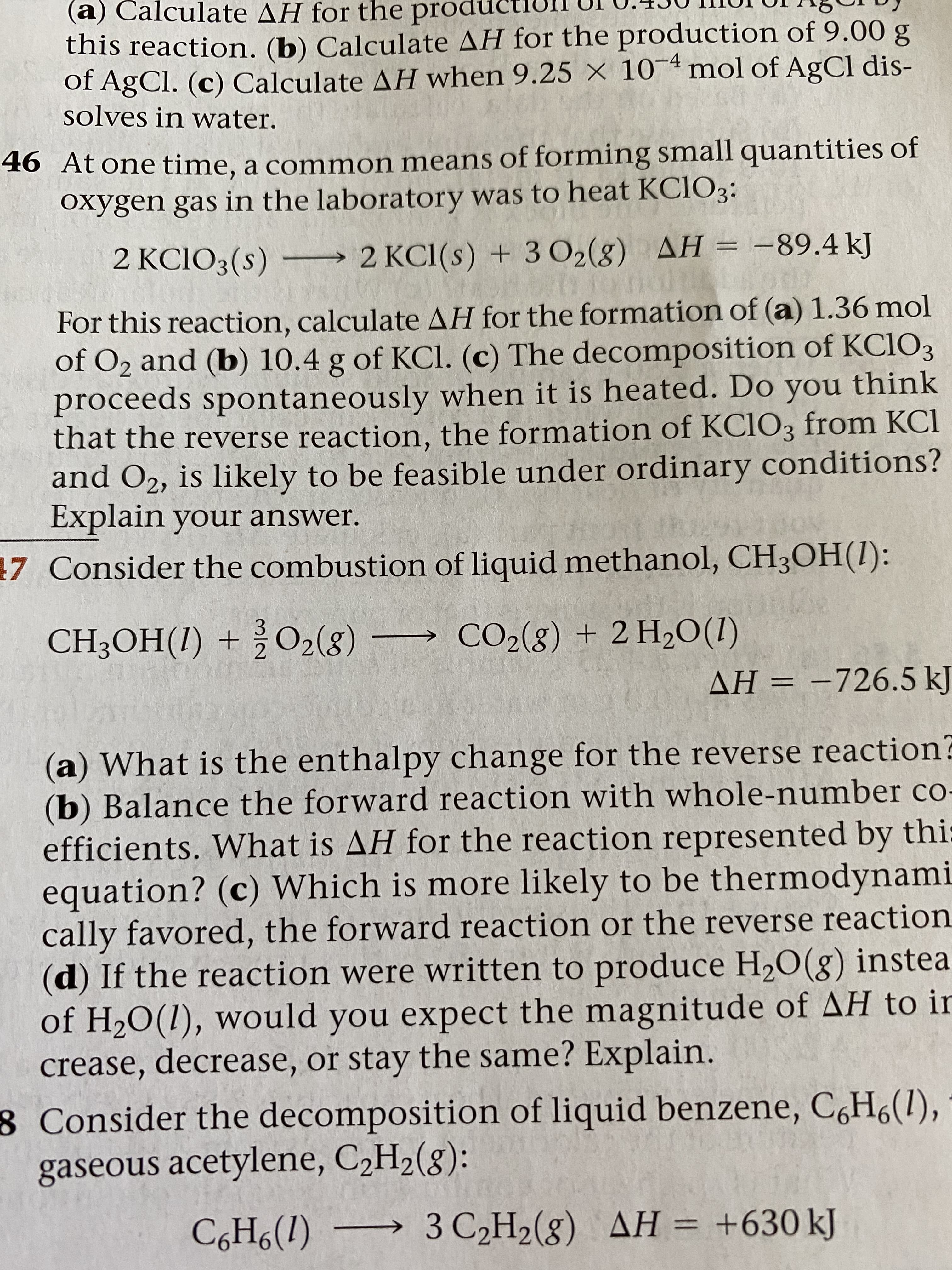 (a) Calculate AH for the producti
this reaction. (b) Calculate AH for the production of 9.00 g
of AgCl. (c) Calculate AH when 9.25 × 10¯4 mol of AgCl dis-
solves in water.
46 At one time, a common means of forming small quantities of
oxygen gas in the laboratory was to heat KCIO3:
2 KCIO3(s) –→ 2 KC1(s) + 3 O2(8) AH = -89.4 kJ
For this reaction, calculate AH for the formation of (a) 1.36 mol
of O2 and (b) 10.4 g of KCl. (c) The decomposition of KC1O3
proceeds spontaneously when it is heated. Do you think
that the reverse reaction, the formation of KC1O3 from KCl
and O2, is likely to be feasible under ordinary conditions?
Explain your answer.
7 Consider the combustion of liquid methanol, CH3OH(1):
CH3OH(1) + ¿O2(g)
→ CO2(g) + 2 H2O(1)
AH = -726.5 kJ
%3D
(a) What is the enthalpy change for the reverse reaction?
(b) Balance the forward reaction with whole-number co-
efficients. What is AH for the reaction represented by thi:
equation? (c) Which is more likely to be thermodynami
cally favored, the forward reaction or the reverse reaction
(d) If the reaction were written to produce H,O(g) instea
of H20(1), would you expect the magnitude of AH to ir
crease, decrease, or stay the same? Explain.
8 Consider the decomposition of liquid benzene, C,H6(1),
gaseous acetylene, C2H2(8):
C,H6(1) → 3 C2H2(g) AH = +630 kJ
%3D
