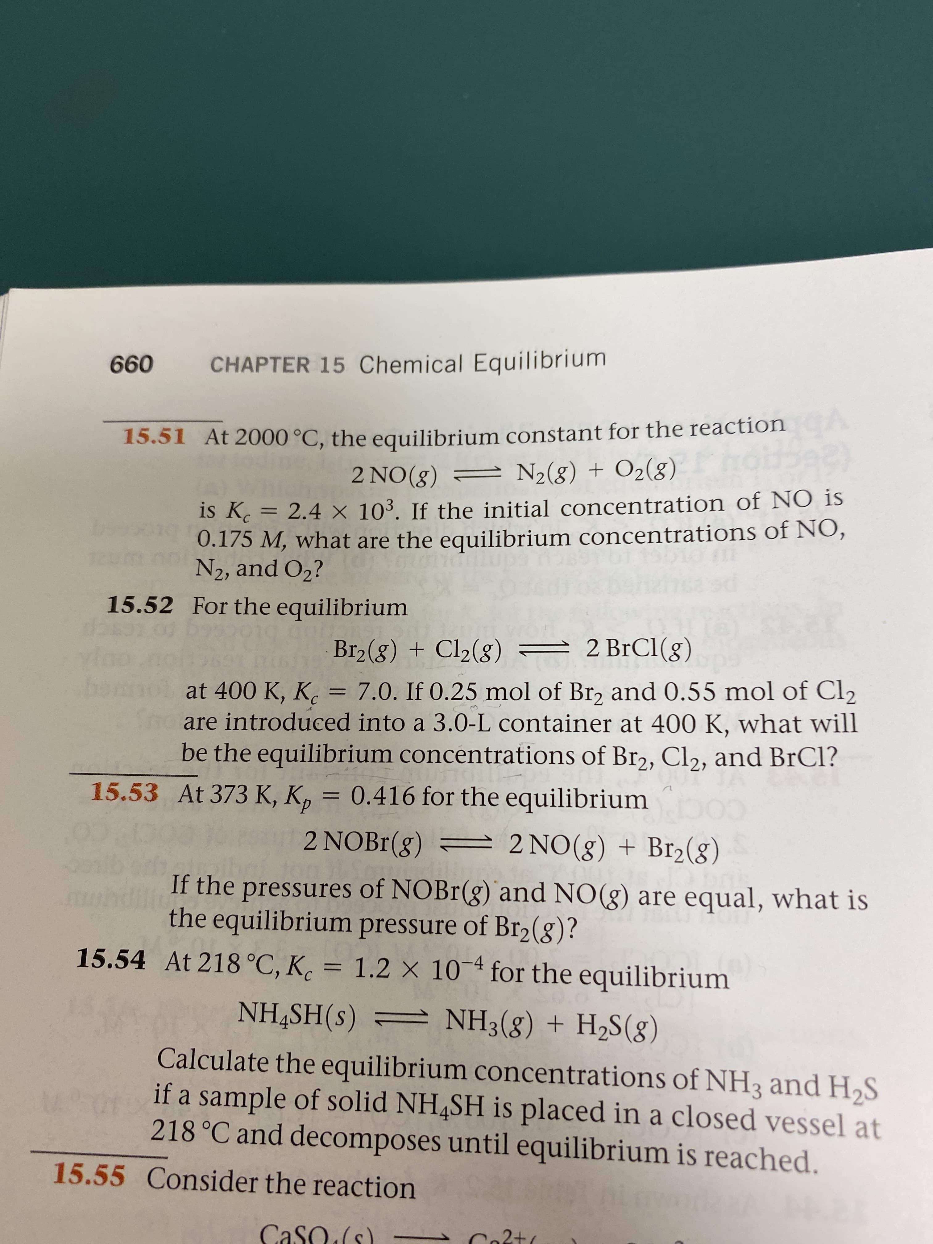 660
CHAPTER 15 Chemical Equilibrium
15.51 At 2000 °C, the equilibrium constant for the reaction
2 NO(8) = N2(g) + O2(g)
is Kc
0.175 M, what are the equilibrium concentrations of NO,
N2, and O2?
2.4 X 103. If the initial concentration of NO is
%3D
15.52 For the equilibrium
– 2
Br2(g) + Cl2(g) = 2 BrCI(g)
at 400 K, K. = 7.0. If 0.25 mol of Br, and 0.55 mol of Cl2
are introduced into a 3.0-L container at 400 K, what will
be the equilibrium concentrations of Br2, Cl2, and BrCl?
%3D
15.53 At 373 K, Kp
0.416 for the equilibrium
2 NOB1(g) = 2 NO(g) + Br2(g)
If the pressures of NOBr(g) and NO(g) are equal, what is
the equilibrium pressure of Br2(8)?
15.54 At 218 °C, K. = 1.2 × 10-ª for the equilibrium
NH,SH(s) = NH3(8) + H2S(8)
Calculate the equilibrium concentrations of NH3 and H,S
if a sample of solid NH,SH is placed in a closed vessel at
218 °C and decomposes until equilibrium is reached.
15.55 Consider the reaction
CaSO (s)
Co2t
n2+
