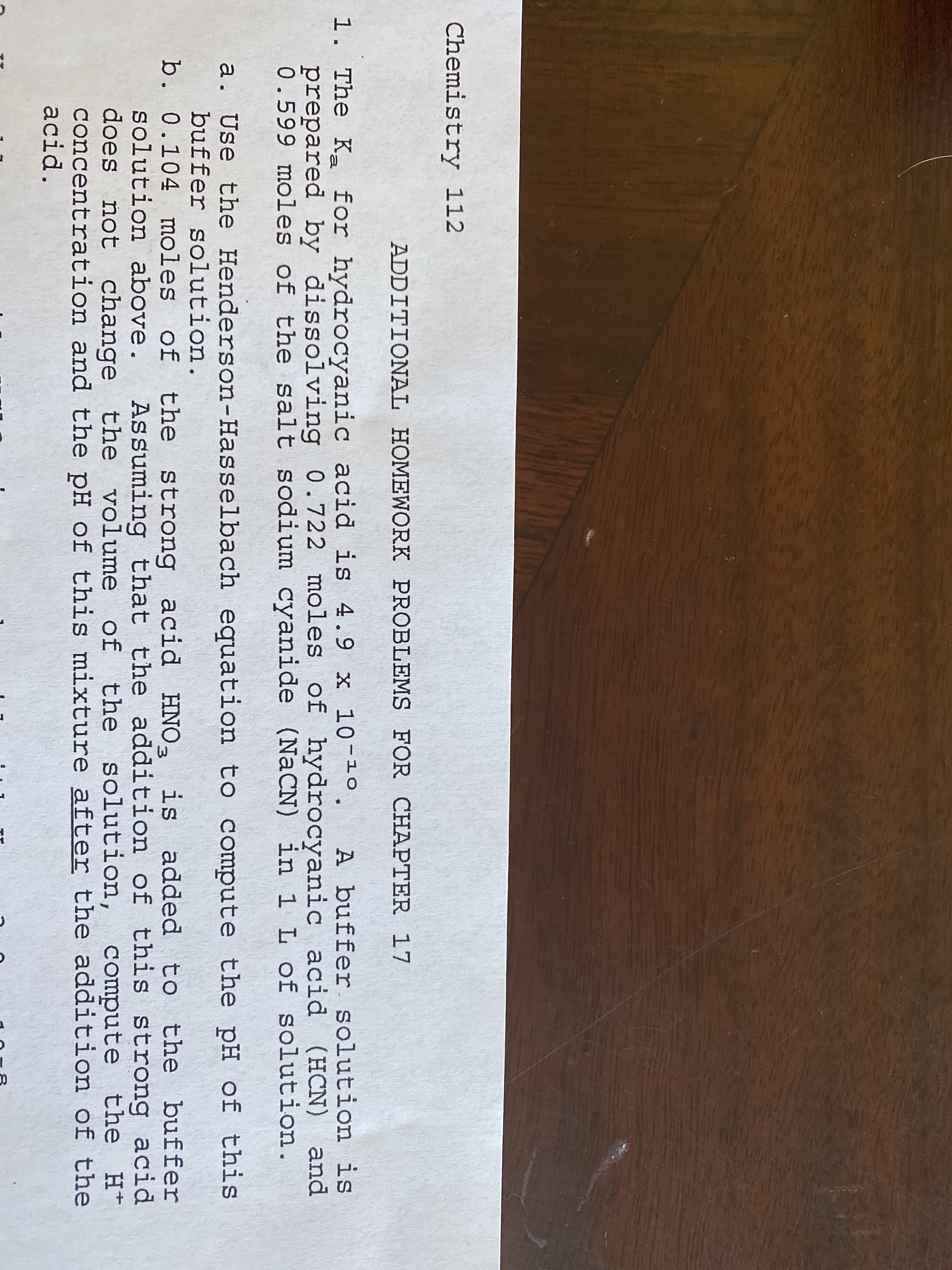 Tア
Chemistry 112
ADDITIONAL HOMEWORK PROBLEMS FOR CHAPTER 17
1. The K for hydrocyanic acid is 4.9 x 10-10.
A buffer solution is
and
0.599 moles of the salt sodium cyanide (NaCN) in 1 L of solution.
prepared by dissolving 0.722 moles of hydrocyanic acid (HCN)
a. Use the Henderson-Hasselbach equation to compute the pH of this
buffer solution.
b. 0.104 moles of the strong
solution above.
does not change the volume of the solution,
concentration and the pH of this mixture after the addition of the
acid.
acid HNO- is added to the buffer
Assuming that the addition of this strong acid
compute the H+
