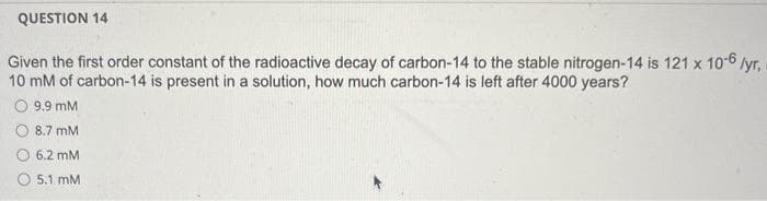 QUESTION 14
Given the first order constant of the radioactive decay of carbon-14 to the stable nitrogen-14 is 121 x 10-6 /yr,
10 mM of carbon-14 is present in a solution, how much carbon-14 is left after 4000 years?
O 9.9 mM
O 8.7 mM
6.2 mM
5.1 mM
