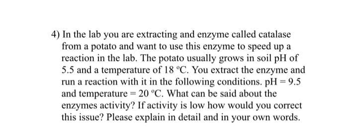 4) In the lab you are extracting and enzyme called catalase
from a potato and want to use this enzyme to speed up a
reaction in the lab. The potato usually grows in soil pH of
5.5 and a temperature of 18 °C. You extract the enzyme and
run a reaction with it in the following conditions. pH 9.5
and temperature = 20 °C. What can be said about the
enzymes activity? If activity is low how would you correct
this issue? Please explain in detail and in your own words.
