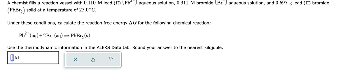 A chemist fills a reaction vessel with 0.110 M lead (II) (Pb´') aqueous solution, 0.311 M bromide (Br ) aqueous solution, and 0.697 g lead (II) bromide
PbBr,) solid at a temperature of 25.0°C.
Under these conditions, calculate the reaction free energy AG for the following chemical reaction:
2+
Pb* (aq) +2Br (aq) = PbBr, (s)
Use the thermodynamic information in the ALEKS Data tab. Round your answer to the nearest kilojoule.
kJ
