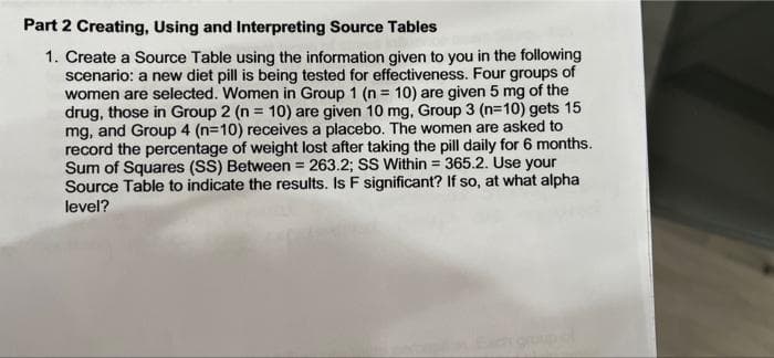 Part 2 Creating, Using and Interpreting Source Tables
1. Create a Source Table using the information given to you in the following
scenario: a new diet pill is being tested for effectiveness. Four groups of
women are selected. Women in Group 1 (n = 10) are given 5 mg of the
drug, those in Group 2 (n = 10) are given 10 mg, Group 3 (n=10) gets 15
mg, and Group 4 (n=10) receives a placebo. The women are asked to
record the percentage of weight lost after taking the pill daily for 6 months.
Sum of Squares (SS) Between = 263.2; SS Within = 365.2. Use your
Source Table to indicate the results. Is F significant? If so, at what alpha
level?
groupof
