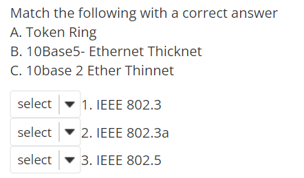 Match the following with a correct answer
A. Token Ring
B. 10Base5- Ethernet Thicknet
C. 10base 2 Ether Thinnet
select
1. IEEE 802.3
select
2. IEEE 802.3a
select
3. IEEE 802.5
