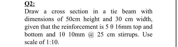 Q2:
Draw a cross section in a tie beam with
dimensions of 50cm height and 30 cm width,
given that the reinforcement is 5 0 16mm top and
bottom and 10 10mm @ 25 cm stirrups. Use
scale of 1:10.

