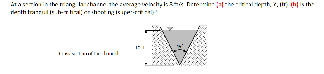 At a section in the triangular channel the average velocity is 8 ft/s. Determine (a) the critical depth, Yc (ft). (b) Is the
depth tranquil (sub-critical) or shooting (super-critical)?
10 ft
45°
Cross-section of the channel