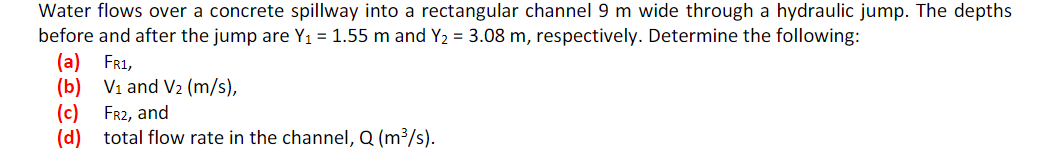 Water flows over a concrete spillway into a rectangular channel 9 m wide through a hydraulic jump. The depths
before and after the jump are Y₁ = 1.55 m and Y₂ = 3.08 m, respectively. Determine the following:
(a) FR1,
(b) V₁ and V₂ (m/s),
(c) FR2, and
(d) total flow rate in the channel, Q (m³/s).