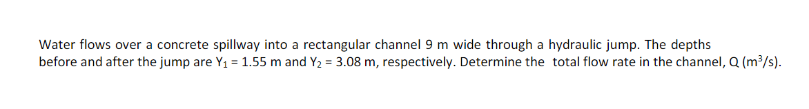 Water flows over a concrete spillway into a rectangular channel 9 m wide through a hydraulic jump. The depths
before and after the jump are Y₁ = 1.55 m and Y₂ = 3.08 m, respectively. Determine the total flow rate in the channel, Q (m³/s).