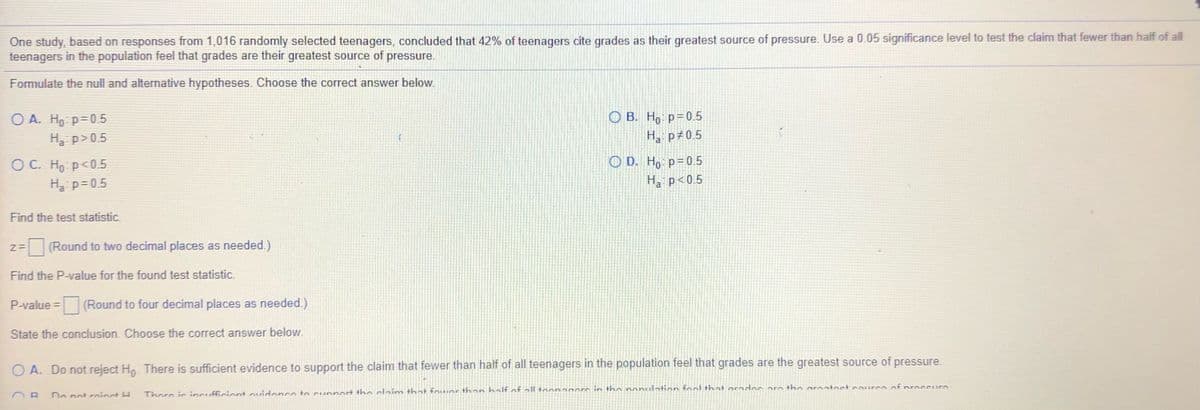 One study, based on responses from 1,016 randomly selected teenagers, concluded that 42% of teenagers cite grades as their greatest source of pressure. Use a 0.05 significance level to test the claim that fewer than half of all
teenagers in the population feel that grades are their greatest source of
pressure.
Formulate the null and alternative hypotheses. Choose the correct answer below.
O B. Ho p=0.5
H p#0.5
O A. Ho p=05
Ha p>0.5
O C. Ho p<0.5
Ha p=0.5
O D. Ho p= 0.5
H. p<0.5
Find the test statistic.
(Round to two decimal places as needed.)
Find the P-value for the found test statistic.
P-value = (Round to four decimal places as needed.)
State the conclusion. Choose the correct answer below.
O A. Do not reject H. There is sufficient evidence to support the claim that fewer than half of all teenagers in the population feel that grades are the greatest source of pressure.
Do not rninct H
Thoro i incufficiont ovidonco to Cunnort the claim that fo wor than half of all toon50ore in the ponuelntion fool that arndos arn tha arnatoct coureo of nroccur
