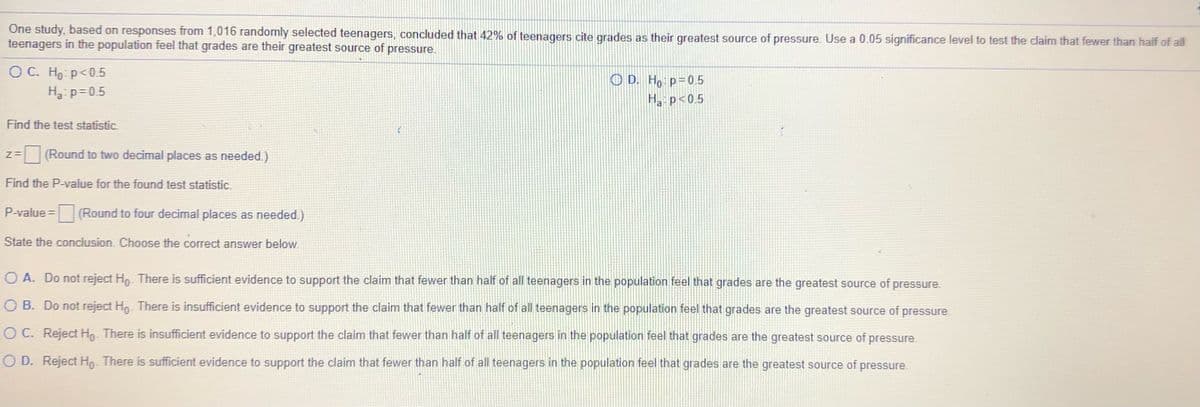 One study, based on responses from 1,016 randomly selected teenagers, concluded that 42% of teenagers cite grades as their greatest source of pressure. Use a 0.05 significance level to test the claim that fewer than half of all
teenagers in the population feel that grades are their greatest source of pressure.
O C. Ho p<0.5
O D. Ho p=0.5
H p<0.5
H p=0.5
Find the test statistic.
=(Round to two decimal places as needed.)
Find the P-value for the found test statistic.
P-value = (Round to four decimal places as needed.)
State the conclusion. Choose the correct answer below.
O A. Do not reject Ho. There is sufficient evidence to support the claim that fewer than half of all teenagers in the population feel that grades are the greatest source of pressure.
O B. Do not reject Ho. There is insufficient evidence to support the claim that fewer than half of all teenagers in the population feel that grades are the greatest source of pressure.
O C. Reject Ho- There is insufficient evidence to support the claim that fewer than half of all teenagers in the population feel that grades are the greatest source of pressure.
O D. Reject Ho- There is sufficient evidence to support the claim that fewer than half of all teenagers in the population feel that grades are the greatest source of pressure.

