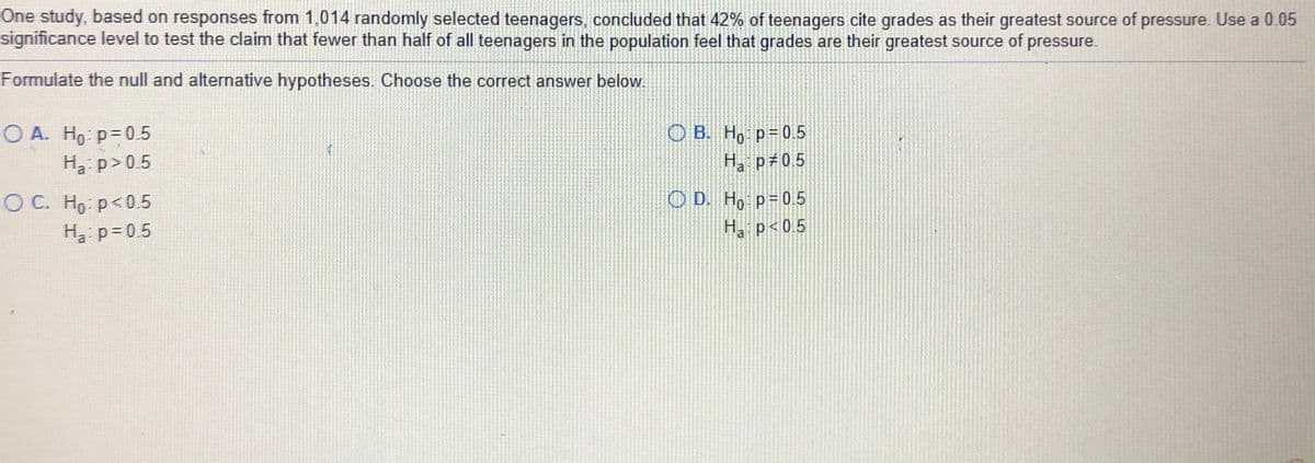 One study, based on responses from 1,014 randomly selected teenagers, concluded that 42% of teenagers cite grades as their greatest source of pressure. Use a 0.05
significance level to test the claim that fewer than half of all teenagers in the population feel that grades are their greatest source of pressure.
Formulate the null and alternative hypotheses. Choose the correct answer below.
O A. H9 p= 0.5
O B. Ho p=0.5
Ha p 0.5
H3: p> 0.5
O D. Ho p=0.5
H, p<0 5
O C. Ho: p<0.5
H3 p= 0.5
