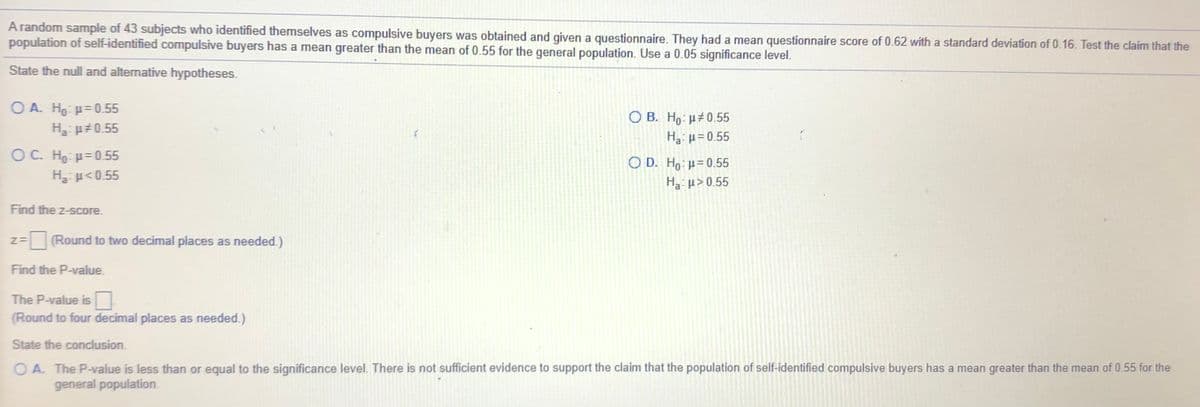 A random sample of 43 subjects who identified themselves as compulsive buyers was obtained and given a questionnaire. They had a mean questionnaire score of 0.62 with a standard deviation of 0.16. Test the claim that the
population of self-identified compulsive buyers has a mean greater than the mean of 0.55 for the general population. Use a 0.05 significance level.
State the null and alternative hypotheses.
O A. Ho: p= 0.55
H p#0.55
Ο Β. H μ#0.55
Ha: µ = 0.55
OC. Ho: H=0 55
H µ<0.55
O D. Ho: H=0.55
Ha: µ> 0.55
Find the z-score.
z=
%=(Round to two decimal places as needed.)
Find the P-value.
The P-value is
(Round to four decimal places as needed.)
State the conclusion.
O A. The P-value is less than or equal to the significance level. There is not sufficient evidence to support the claim that the population of self-identified compulsive buyers has a mean greater than the mean of 0.55 for the
general population.
