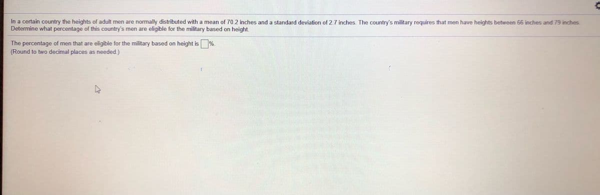 In a certain country the heights of adult men are normally distributed with a mean of 70.2 inches and a standard deviation of 2.7 inches. The country's military requires that men have heights between 66 inches and 79 inches.
Determine what percentage of this country's men are eligible for the military based on height.
The percentage of men that are eligible for the military based on height is
(Round to two decimal places as needed.)
%.
