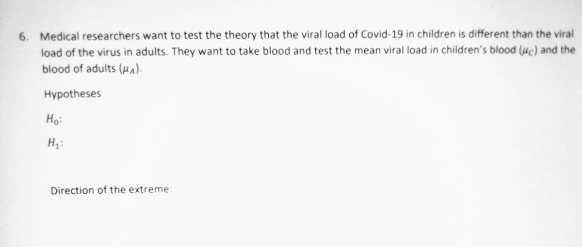 6. Medical researchers want to test the theory that the viral load of Covid-19 in children is different than the viral
load of the virus in adults. They want to take blood and test the mean viral load in children's blood (uc) and the
blood of adults (µA).
Hypotheses
Ho:
Hz:
Direction of the extreme:
