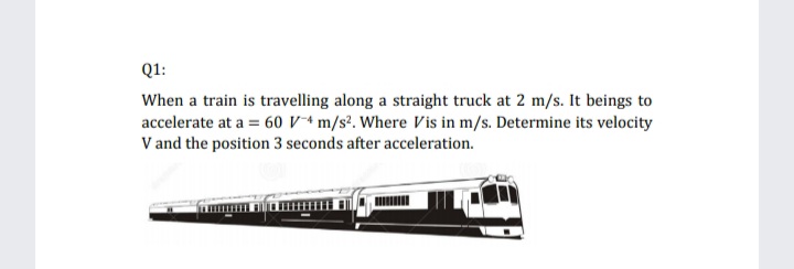 Q1:
When a train is travelling along a straight truck at 2 m/s. It beings to
accelerate at a = 60 Vª m/s². Where Vis in m/s. Determine its velocity
V and the position 3 seconds after acceleration.
