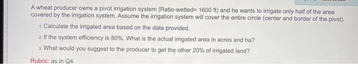 A wheat producer owns a pivot irrigation system (Ratio-wetted= 1600 ft) and he wants to irrigate only half of the area
covered by the irrigation system. Assume the irrigation system will cover the entire circle (center and border of the pivot).
1. Calculate the irrigated area based on the data provided.
2. If the system efficiency is 80%. What is the actual irrigated area in acres and ha?
3. What would you suggest to the producer to get the other 20% of irrigated land?
Rubric: as in Q4