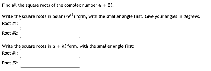Find all the square roots of the complex number 4 + 2i.
Write the square roots in polar (re") form, with the smaller angle first. Give your angles in degrees.
Root #1:
Root #2:
Write the square roots in a + bi form, with the smaller angle first:
Root #1:
Root #2:
