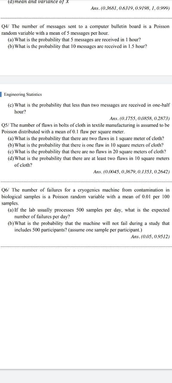 (d) mean and variance of X
Ans. (0.3681, 0.6319,0.9198, 1,0.999)
Q4/ The number of messages sent to a computer bulletin board is a Poisson
random variable with a mean of 5 messages per hour.
(a) What is the probability that 5 messages are received in 1 hour?
(b) What is the probability that 10 messages are received in 1.5 hour?
Engineering Statistics
(c) What is the probability that less than two messages are received in one-half
hour?
Ans. (0.1755, 0.0858, 0.2873)
Q5/ The number of flaws in bolts of cloth in textile manufacturing is assumed to be
Poisson distributed with a mean of 0.1 flaw per square meter.
(a) What is the probability that there are two flaws in 1 square meter of
(b) What is the probability that there is one flaw in 10 square meters of cloth?
(c) What is the probability that there are no flaws in 20 square meters of cloth?
(d) What is the probability that there are at least two flaws in 10 square meters
th?
of cloth?
Ans. (0.0045, 0.3679, 0.1353,0.2642)
Q6/ The number of failures for a cryogenics machine from contamination in
biological samples is a Poisson random variable with a mean of 0.01 per 100
samples.
(a) If the lab usually processes 500 samples per day, what is the expected
number of failures per day?
(b) What is the probability that the machine will not fail during a study that
includes 500 participants? (assume one sample per participant.)
Ans. (0.05, 0.9512)
