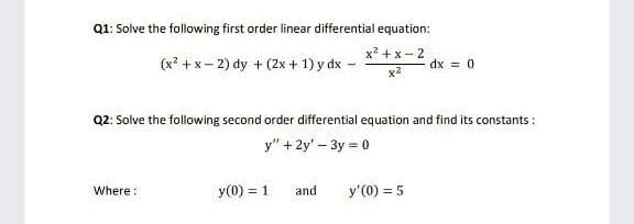 Q1: Solve the following first order linear differential equation:
x? +x -2
(x? +x- 2) dy + (2x + 1) y dx -
dx = 0
x2
Q2: Solve the following second order differential equation and find its constants :
y" + 2y' - 3y = 0
Where:
y(0) = 1
and
y'(0) = 5

