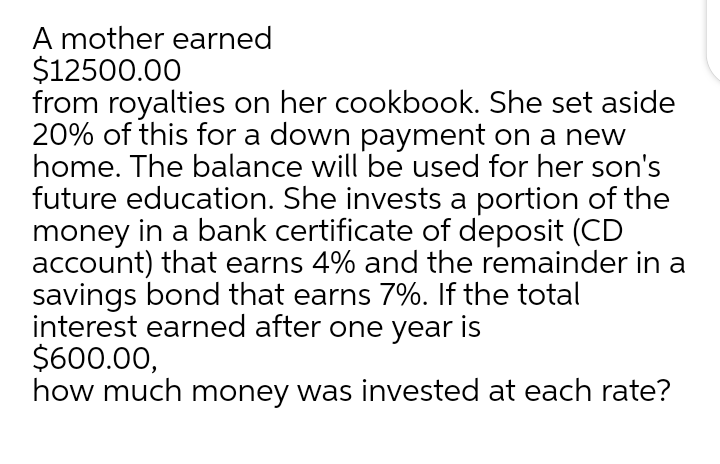 A mother earned
$12500.00
from royalties on her cookbook. She set aside
20% of this for a down payment on a new
home. The balance will be used for her son's
future education. She invests a portion of the
money in a bank certificate of deposit (CD
account) that earns 4% and the remainder in a
savings bond that earns 7%. If the total
interest earned after one year is
$600.00,
how much money was invested at each rate?
