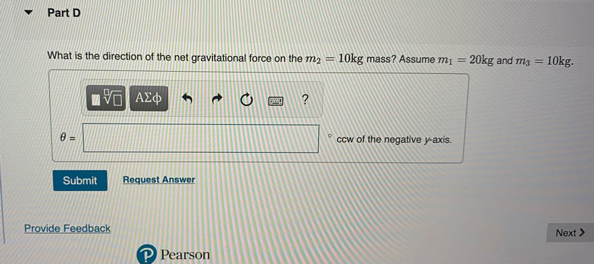 Part D
What is the direction of the net gravitational force on the m2 = 10kg mass? Assume m₁ = 20kg and m3 = 10kg.
0 =
Submit
Provide Feedback
ΑΣΦ
Request Answer
a
P Pearson
?
ccw of the negative y-axis.
Next >