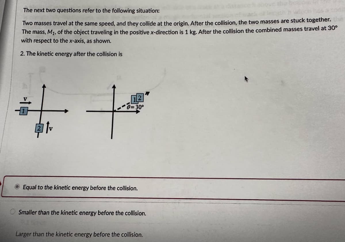 The next two questions refer to the following situation:
Two masses travel at the same speed, and they collide at the origin. After the collision, the two masses are stuck together.
The mass, M₁, of the object traveling in the positive x-direction is 1 kg. After the collision the combined masses travel at 30°
with respect to the x-axis, as shown.
2. The kinetic energy after the collision is
++
0=30°
Equal to the kinetic energy before the collision.
OSmaller than the kinetic energy before the collision.
Larger than the kinetic energy before the collision.