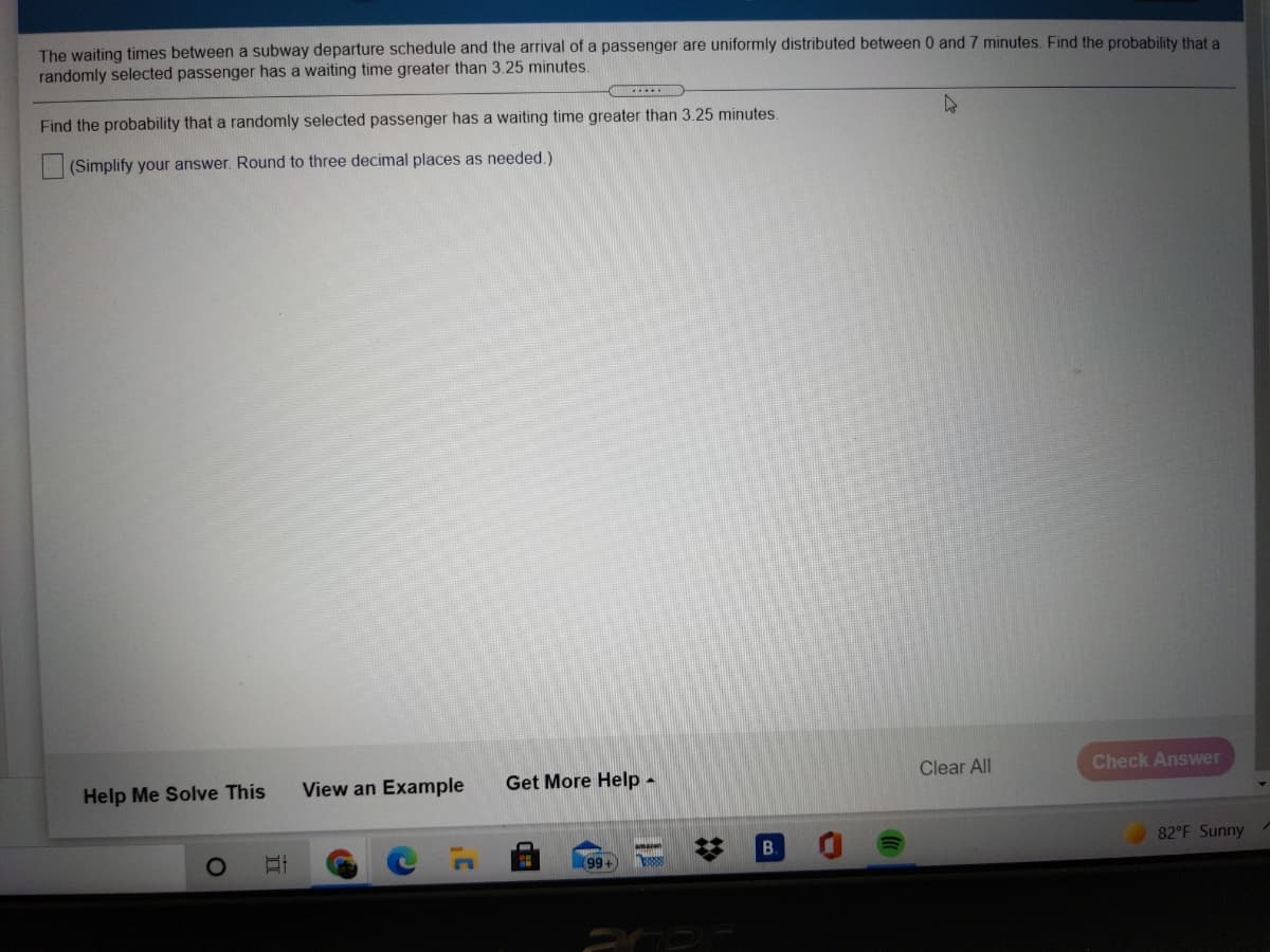 The waiting times between a subway departure schedule and the arrival of a passenger are uniformly distributed between 0 and 7 minutes. Find the probability that a
randomly selected passenger has a waiting time greater than 3.25 minutes.
Find the probability that a randomly selected passenger has a waiting time greater than 3.25 minutes.
(Simplify your answer. Round to three decimal places as needed.)
Help Me Solve This
View an Example
Get More Help -
Clear All
Check Answer
B.
82°F Sunny
amaon
(99+
