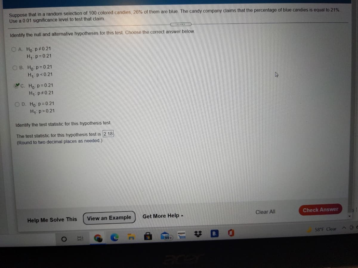 Suppose that in a random selection of 100 colored candies, 26% of them are blue. The candy company claims that the percentage of blue candies is equal to 21%.
Use a 0.01 significance level to test that claim.
Identify the null and alternative hypotheses for this test. Choose the correct answer below.
O A. Ho p#0.21
H, p= 0.21
O B. Ho p= 0.21
H, p<0.21
C. Ho: p=0.21
H: p 0.21
O D. Ho p=0.21
H:p>0.21
Identify the test statistic for this hypothesis test.
The test statistic for this hypothesis test is 2.18
(Round to two decimal places as needed.)
Help Me Solve This
View an Example
Get More Help -
Clear All
Check Answer
B.
58°F Clear
maan
99+
