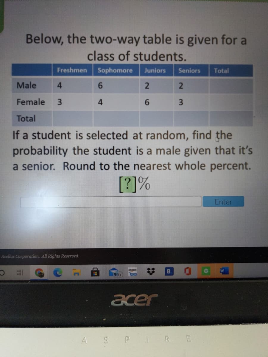 Below, the two-way table is given for a
class of students.
Freshmen
Sophomore
Juniors
Seniors
Total
Male
2
Female
3
4.
6.
3.
Total
If a student is selected at random, find the
probability the student is a male given that it's
a senior. Round to the nearest whole percent.
[?]%
Enter
Acellus Corporation. All Rights Reserved.
amazn
B.
99+
acer
A S P
IRE
%23
