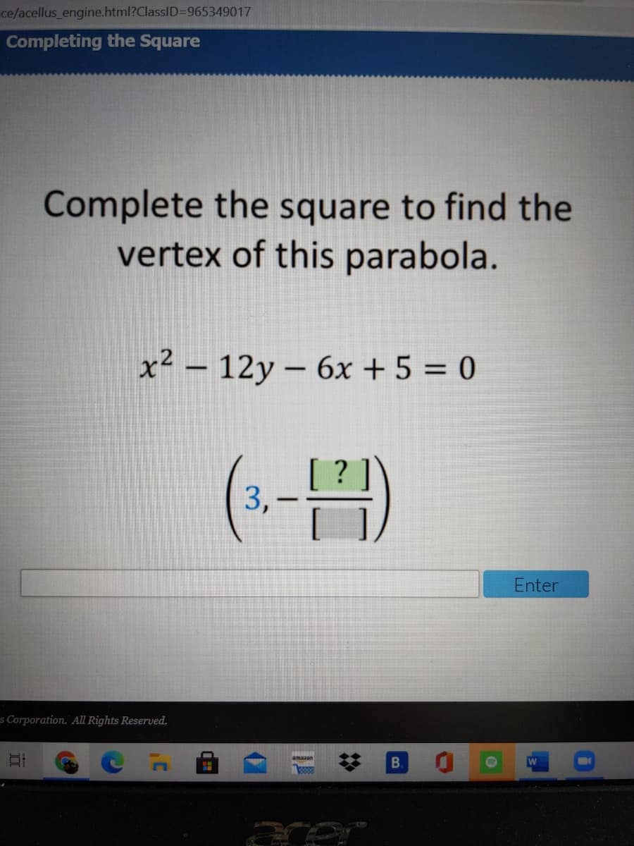 ce/acellus engine.html?ClassID=965349017
Completing the Square
Complete the square to find the
vertex of this parabola.
x² – 12y – 6x + 5 = 0
|
3,
Enter
s Corporation. All Rights Reserved.
B.
amazon
%2:
II
