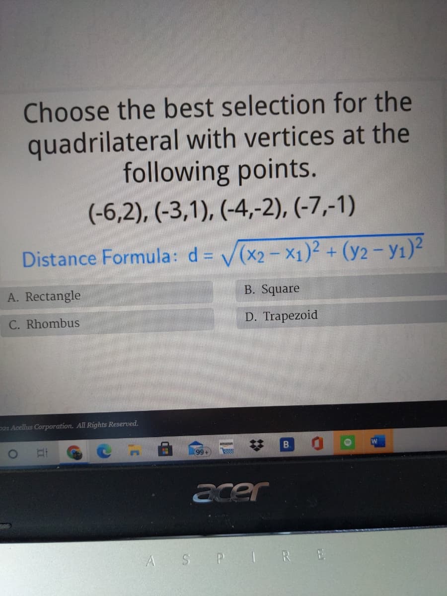 Choose the best selection for the
quadrilateral with vertices at the
following points.
(-6,2), (-3,1), (-4,-2), (-7,-1)
Distance Formula: d = V(x2-X1)² + (y2 - y1)²
A. Rectangle
B. Square
C. Rhombus
D. Trapezoid
P21 Acellus Corporation. All Rights Reserved.
B.
99
acer
A SP IRE
%23
